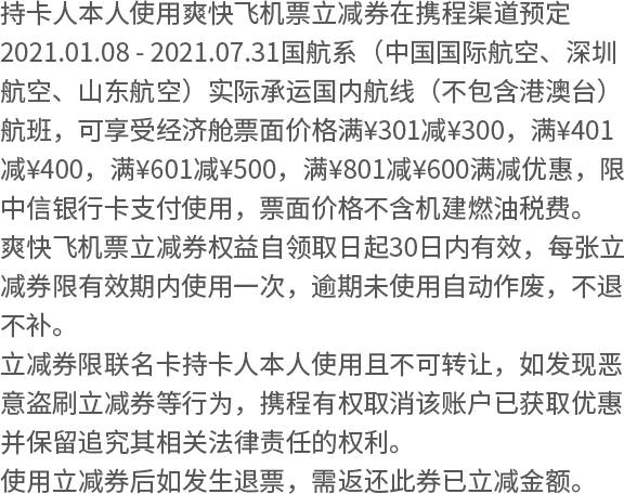 持卡人本人使用爽快飞机票立减券在携程渠道预定2021.01.08 - 2021.07.31国航系（中国国际航空、深圳航空、山东航空）实际承运国内航线（不包含港澳台）航班，可享受经济舱票面价格满¥301减¥300，满¥401减¥400，满¥601减¥500，满¥801减¥600满减优惠，限中信银行卡支付使用，票面价格不含机建燃油税费。 爽快飞机票立减券权益自领取日起30日内有效，每张立减券限有效期内使用一次，逾期未使用自动作废，不退不补。 立减券限联名卡持卡人本人使用且不可转让，如发现恶意盗刷立减券等行为，携程有权取消该账户已获取优惠并保留追究其相关法律责任的权利。 使用立减券后如发生退票，需返还此券已立减金额。