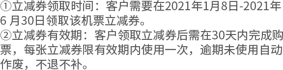 ①立减券领取时间：客户需要在2021年1月8日-2021年6 月30日领取该机票立减券。 ②立减券有效期：客户领取立减券后需在30天内完成购票，每张立减券限有效期内使用一次，逾期未使用自动作废，不退不补。