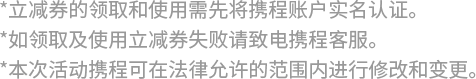 *立减券的领取和使用需先将携程账户实名认证。 *如领取及使用立减券失败请致电携程客服。 *本次活动携程可在法律允许的范围内进行修改和变更。