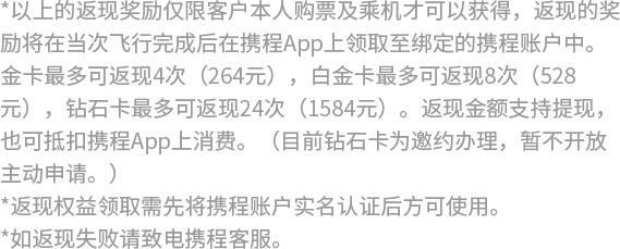 *以上的返现奖励仅限客户本人购票及乘机才可以获得，返现的奖励将在当次飞行完成后在携程App上领取至绑定的携程账户中。金卡最多可返现4次（264元），白金卡最多可返现8次（528元），钻石卡最多可返现24次（1584元）。返现金额支持提现，也可抵扣携程App上消费。（目前钻石卡为邀约办理，暂不开放主动申请。）  *返现权益领取需先将携程账户实名认证后方可使用。 *如返现失败请致电携程客服。