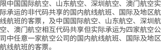 限中国国际航空、山东航空、深圳航空、澳门航空实际承运的非代码共享的国内航线航班、国际及地区航线航班的客票，及中国国际航空、山东航空、深圳航空、澳门航空相互代码共享但实际承运为四家航空公司中任意一家航空公司的国内航线航班、国际及地区航线航班的客票。