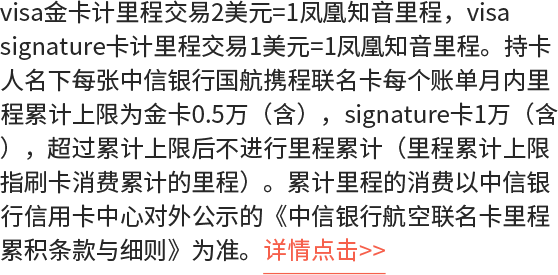 visa金卡计里程交易2美元=1凤凰知音里程，visa signature卡计里程交易1美元=1凤凰知音里程。持卡人名下每张中信银行国航携程联名卡每个账单月内里程累计上限为金卡0.5万（含），signature卡1万（含），超过累计上限后不进行里程累计（里程累计上限指刷卡消费累计的里程）。累计里程的消费以中信银行信用卡中心对外公示的《中信银行航空联名卡里程累积条款与细则》为准。详情点击>>