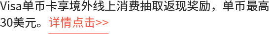 Visa单币卡享境外线上消费抽取返现奖励，单币最高30美元。详情点击>>