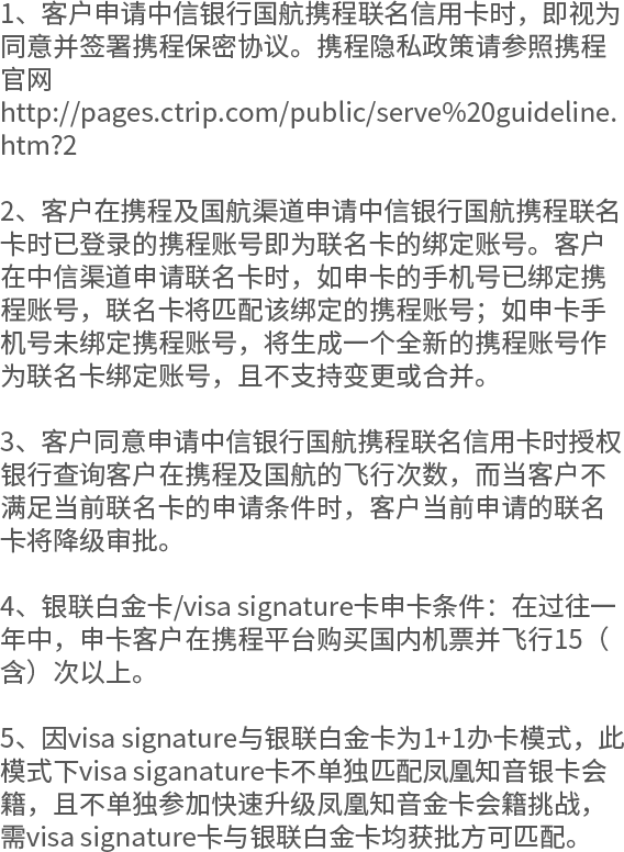 1、客户申请中信银行国航携程联名信用卡时，即视为同意并签署携程保密协议。携程隐私政策请参照携程官网 http://pages.ctrip.com/public/serve%20guideline.htm?2 2、客户在携程及国航渠道申请中信银行国航携程联名卡时已登录的携程账号即为联名卡的绑定账号。客户在中信渠道申请联名卡时，如申卡的手机号已绑定携程账号，联名卡将匹配该绑定的携程账号；如申卡手机号未绑定携程账号，将生成一个全新的携程账号作为联名卡绑定账号，且不支持变更或合并。  3、客户同意申请中信银行国航携程联名信用卡时授权银行查询客户在携程及国航的飞行次数，而当客户不满足当前联名卡的申请条件时，客户当前申请的联名卡将降级审批。 4、银联白金卡/visa signature卡申卡条件：在过往一年中，申卡客户在携程平台购买国内机票并飞行15（含）次以上。 5、因visa signature与银联白金卡为1+1办卡模式，此模式下visa siganature卡不单独匹配凤凰知音银卡会籍，且不单独参加快速升级凤凰知音金卡会籍挑战，需visa signature卡与银联白金卡均获批方可匹配。