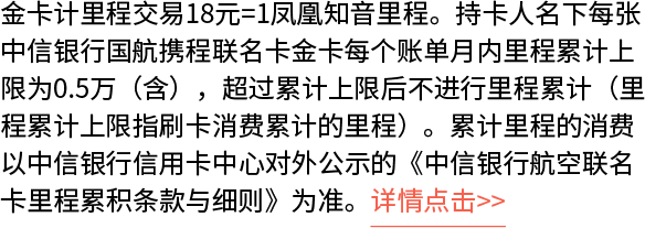 金卡计里程交易18元=1凤凰知音里程。持卡人名下每张中信银行国航携程联名卡金卡每个账单月内里程累计上限为0.5万（含），超过累计上限后不进行里程累计（里程累计上限指刷卡消费累计的里程）。累计里程的消费以中信银行信用卡中心对外公示的《中信银行航空联名卡里程累积条款与细则》为准。详情点击>>