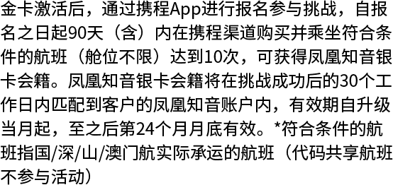 金卡激活后，通过携程App进行报名参与挑战，自报 名之日起90天（含）内在携程渠道购买并乘坐符合条件的航班（舱位不限）达到10次，可获得凤凰知音银卡会籍。凤凰知音银卡会籍将在挑战成功后的30个工作日内匹配到客户的凤凰知音账户内，有效期自升级 当月起，至之后第24个月月底有效。*符合条件的航 班指国/深/山/澳门航实际承运的航班（代码共享航班不参与活动）