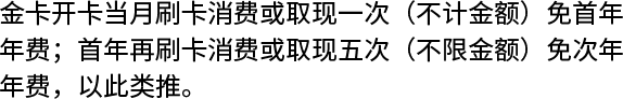 金卡开卡当月刷卡消费或取现一次（不计金额）免首年年费；首年再刷卡消费或取现五次（不限金额）免次年年费，以此类推。