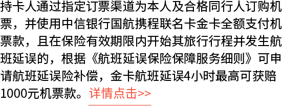 持卡人通过指定订票渠道为本人及合格同行人订购机票，并使用中信银行国航携程联名卡金卡全额支付机票款，且在保险有效期限内开始其旅行行程并发生航班延误的，根据《航班延误保险保障服务细则》可申请航班延误险补偿，金卡航班延误4小时最高可获赔1000元机票款。详情点击>>