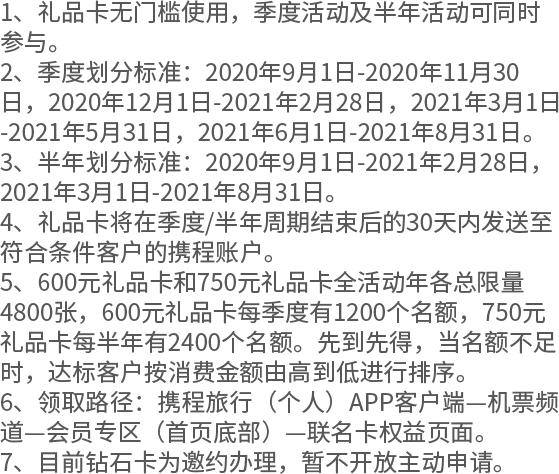 1、礼品卡无门槛使用，季度活动及半年活动可同时参与。 2、季度划分标准：2020年9月1日-2020年11月30日，2020年12月1日-2021年2月28日，2021年3月1日-2021年5月31日，2021年6月1日-2021年8月31日。 3、半年划分标准：2020年9月1日-2021年2月28日，2021年3月1日-2021年8月31日。 4、礼品卡将在季度/半年周期结束后的30天内发送至符合条件客户的携程账户。 5、600元礼品卡和750元礼品卡全活动年各总限量4800张，600元礼品卡每季度有1200个名额，750元礼品卡每半年有2400个名额。先到先得，当名额不足时，达标客户按消费金额由高到低进行排序。 6、领取路径：携程旅行（个人）APP客户端—机票频道—会员专区（首页底部）—联名卡权益页面。 7、目前钻石卡为邀约办理，暂不开放主动申请。