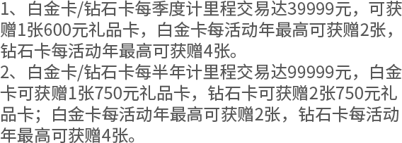 1、白金卡/钻石卡每季度计里程交易达39999元，可获赠1张600元礼品卡，白金卡每活动年最高可获赠2张，钻石卡每活动年最高可获赠4张。 2、白金卡/钻石卡每半年计里程交易达99999元，白金卡可获赠1张750元礼品卡，钻石卡可获赠2张750元礼品卡；白金卡每活动年最高可获赠2张，钻石卡每活动年最高可获赠4张。