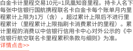 白金卡计里程交易10元=1凤凰知音里程。持卡人名下每张中信银行国航携程联名卡白金卡每个账单月内里程累计上限为1万（含），超过累计上限后不进行里程累计（里程累计上限指刷卡消费累计的里程）。累计里程的消费以中信银行信用卡中心对外公示的《中信银行航空联名卡里程累积条款与细则》为准。 详情点击>>
