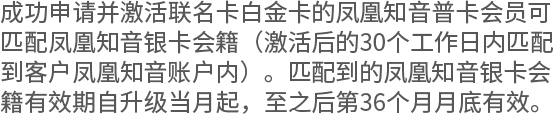 成功申请并激活联名卡白金卡的凤凰知音普卡会员可匹配凤凰知音银卡会籍（激活后的30个工作日内匹配到客户凤凰知音账户内）。匹配到的凤凰知音银卡会籍有效期自升级当月起，至之后第36个月月底有效。