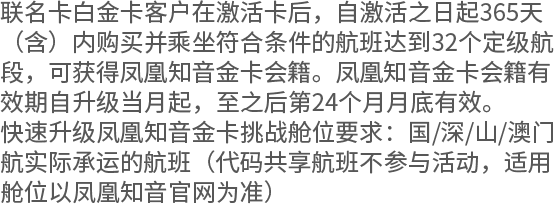 联名卡白金卡客户在激活卡后，自激活之日起365天（含）内购买并乘坐符合条件的航班达到32个定级航段，可获得凤凰知音金卡会籍。凤凰知音金卡会籍有效期自升级当月起，至之后第24个月月底有效。 快速升级凤凰知音金卡挑战舱位要求：国/深/山/澳门航实际承运的航班（代码共享航班不参与活动，适用舱位以凤凰知音官网为准）
