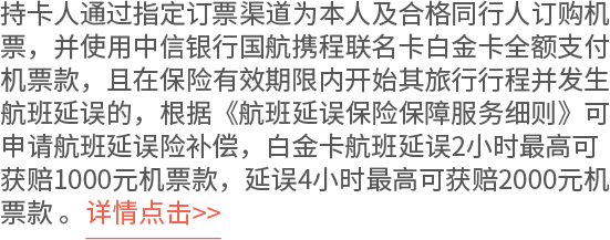 持卡人通过指定订票渠道为本人及合格同行人订购机票，并使用中信银行国航携程联名卡白金卡全额支付机票款，且在保险有效期限内开始其旅行行程并发生航班延误的，根据《航班延误保险保障服务细则》可申请航班延误险补偿，白金卡航班延误2小时最高可获赔1000元机票款，延误4小时最高可获赔2000元机票款 。详情点击>>