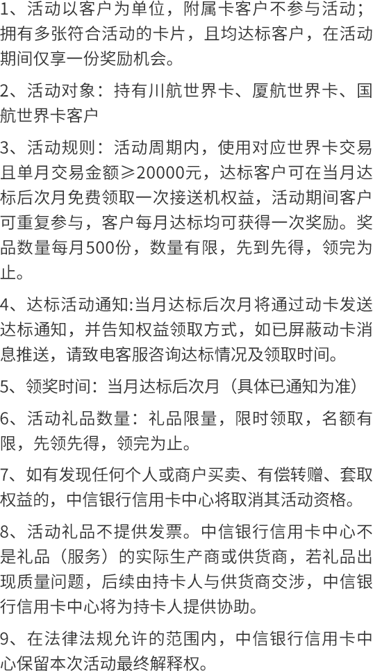 1、活动以客户为单位，附属卡客户不参与活动；拥有多张符合活动的卡片，且均达标客户，在活动期间仅享一份奖励机会。  2、活动对象：持有川航世界卡、厦航世界卡、国航世界卡客户  3、活动规则：活动周期内，使用对应世界卡交易且单月交易金额≥20000元，达标客户可在当月达标后次月免费领取一次接送机权益，活动期间客户可重复参与，客户每月达标均可获得一次奖励。奖品数量每月500份，数量有限，先到先得，领完为止。 4、活动达标通知：当月达标后次月将通过短信统一发送达标通知，并告知权益领取时间、方式，请留意短信消息；如已退订中信银行信用卡短信通知的客户，请留意中信银行信用卡官方渠道活动消息，或致电客服查询活动达标情况及领取时间、方式。  5、领奖时间：当月达标后次月（具体已通知为准）  6、活动礼品数量：礼品限量，限时领取，名额有限，先领先得，领完为止。  7、如有发现任何个人或商户买卖、有偿转赠、套取权益的，中信银行信用卡中心将取消其活动资格。  8、活动礼品不提供发票。中信银行信用卡中心不是礼品（服务）的实际生产商或供货商，若礼品出现质量问题，后续由持卡人与供货商交涉，中信银行信用卡中心将为持卡人提供协助。  9、在法律法规允许的范围内，中信银行信用卡中心保留本次活动最终解释权。