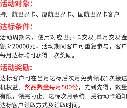 活动对象： 持川航世界卡、厦航世界卡、国航世界卡客户 达标条件： 活动周期内，使用对应世界卡交易,单月交易金额≥20000元，活动期间客户可重复参与，客户每月达标均可获得一次奖励。 活动奖励: 达标客户可在当月达标后次月免费领取1次接送机权益。奖品数量每月500份，先到先得，数量有限，领完为止。达标次月会统一另行动卡通知达标客户领取方式及领取时间。