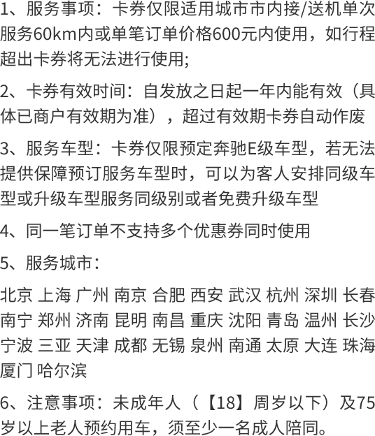 1、服务事项：卡券仅限适用城市市内接/送机单次服务60km内或单笔订单价格600元内使用，如行程超出卡券将无法进行使用; 2、卡券有效时间：自发放之日起一年内能有效（具体已商户有效期为准），超过有效期卡券自动作废 3、服务车型：卡券仅限预定奔驰E级车型，若无法提供保障预订服务车型时，可以为客人安排同级车型或升级车型服务同级别或者免费升级车型 4、同一笔订单不支持多个优惠券同时使用 5、服务城市： 北京 上海 广州 南京 合肥 西安 武汉 杭州 深圳 长春 南宁 郑州 济南 昆明 南昌 重庆 沈阳 青岛 温州 长沙 宁波 三亚 天津 成都 无锡 泉州 南通 太原 大连 珠海 厦门 哈尔滨 6、注意事项：未成年人（【18】周岁以下）及75岁以上老人预约用车，须至少一名成人陪同。